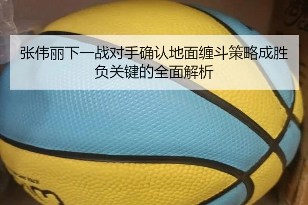 张伟丽下一战对手确认地面缠斗策略成胜负关键的全面解析（MilanSportsAPP）